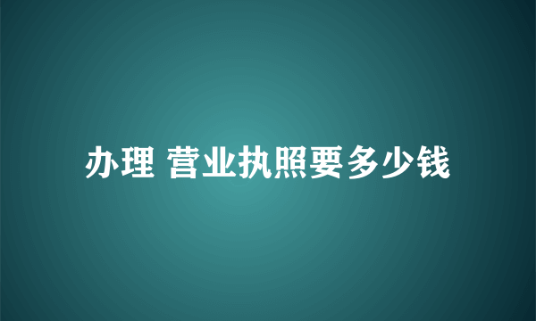 办理 营业执照要多少钱