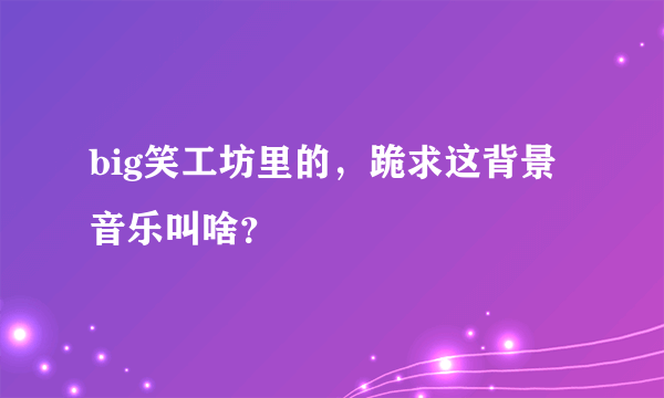 big笑工坊里的，跪求这背景音乐叫啥？