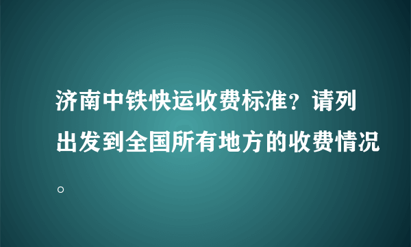 济南中铁快运收费标准？请列出发到全国所有地方的收费情况。