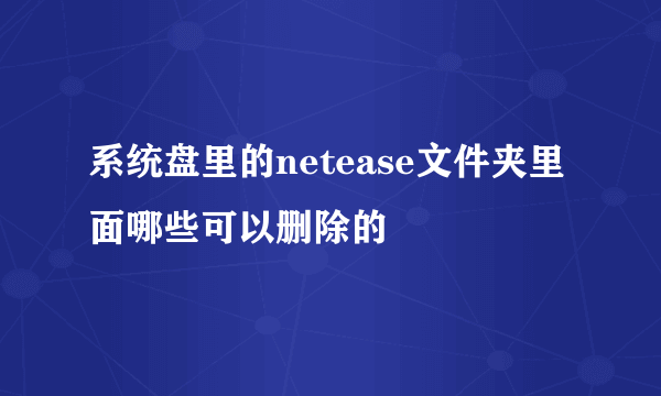 系统盘里的netease文件夹里面哪些可以删除的