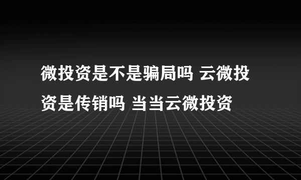 微投资是不是骗局吗 云微投资是传销吗 当当云微投资