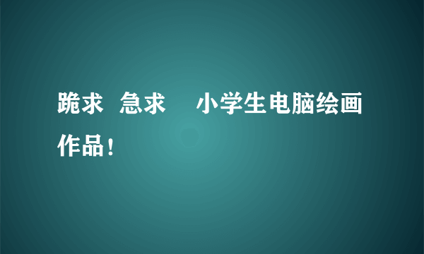 跪求  急求    小学生电脑绘画作品！