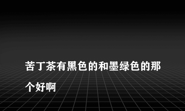 
苦丁茶有黑色的和墨绿色的那个好啊
