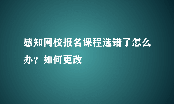 感知网校报名课程选错了怎么办？如何更改