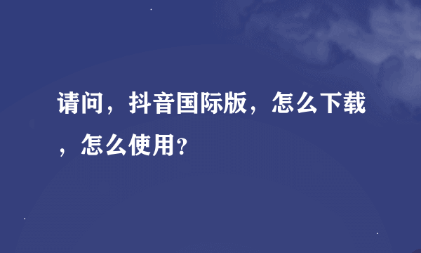 请问，抖音国际版，怎么下载，怎么使用？