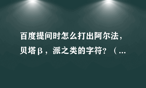 百度提问时怎么打出阿尔法，贝塔β，派之类的字符？（那个贝塔是我复制别人的）