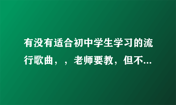 有没有适合初中学生学习的流行歌曲，，老师要教，但不能带情啊爱啊的，，关于友情的，兄弟情谊啊