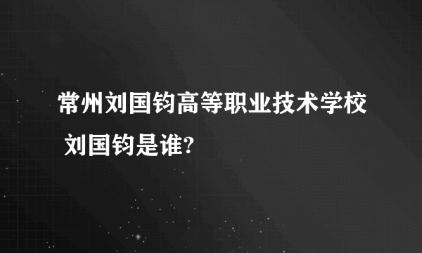 常州刘国钧高等职业技术学校 刘国钧是谁?