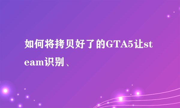 如何将拷贝好了的GTA5让steam识别、