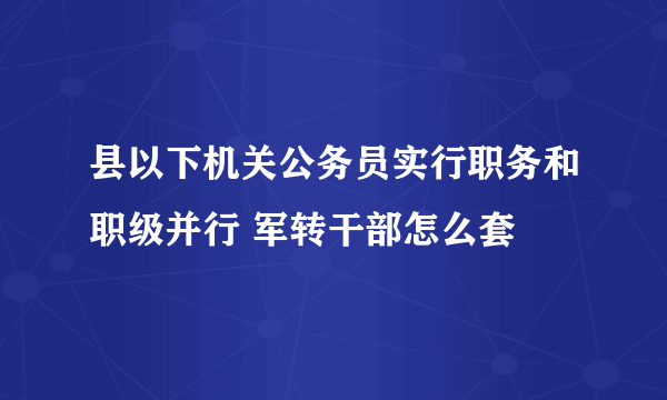 县以下机关公务员实行职务和职级并行 军转干部怎么套