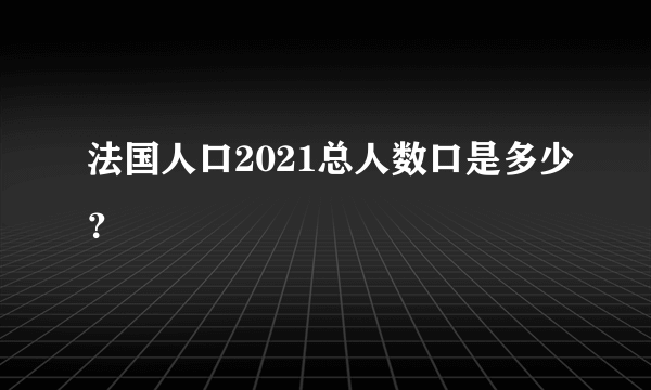 法国人口2021总人数口是多少？