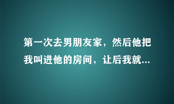 第一次去男朋友家，然后他把我叫进他的房间，让后我就和我接舌吻，然后他的手就揉我的胸，当时有点疼疼的