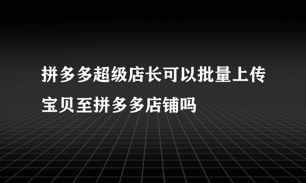 拼多多超级店长可以批量上传宝贝至拼多多店铺吗