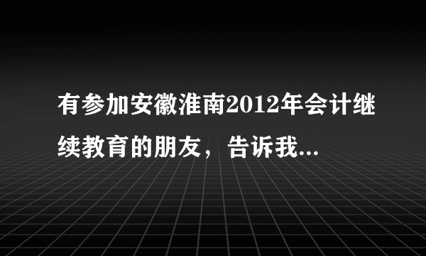 有参加安徽淮南2012年会计继续教育的朋友，告诉我怎么办理继续教育手续啊。我课时已经完成了