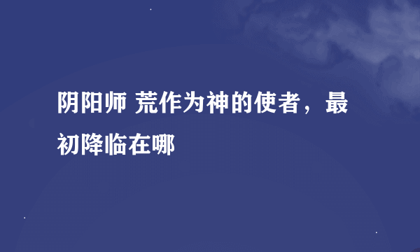 阴阳师 荒作为神的使者，最初降临在哪