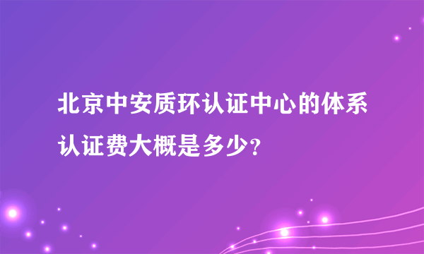 北京中安质环认证中心的体系认证费大概是多少？