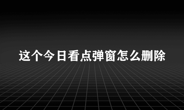 这个今日看点弹窗怎么删除