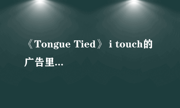 《Tongue Tied》 i touch的广告里的那首歌 歌词谁有啊?