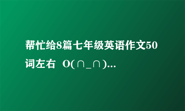 帮忙给8篇七年级英语作文50词左右  O(∩_∩)O谢谢!!!!!!!!!!!!!!!!!