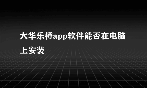 大华乐橙app软件能否在电脑上安装