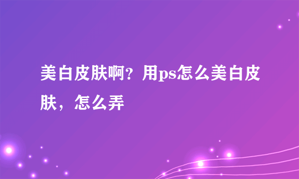 美白皮肤啊？用ps怎么美白皮肤，怎么弄