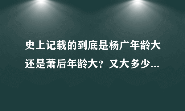 史上记载的到底是杨广年龄大还是萧后年龄大？又大多少岁呢？请拿实据来回答。