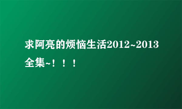 求阿亮的烦恼生活2012~2013全集~！！！