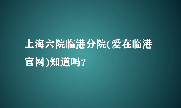 上海六院临港分院(爱在临港官网)知道吗？