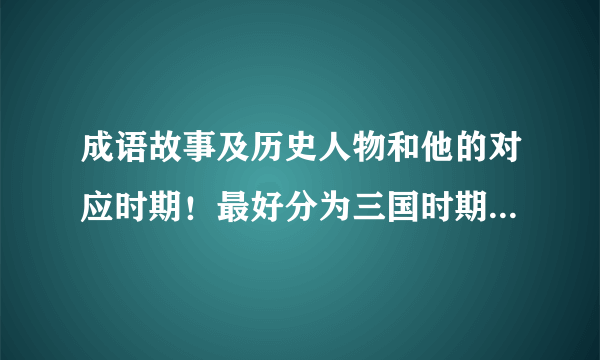 成语故事及历史人物和他的对应时期！最好分为三国时期，春秋时期，南北朝时期等等等的！速度！快快快快！