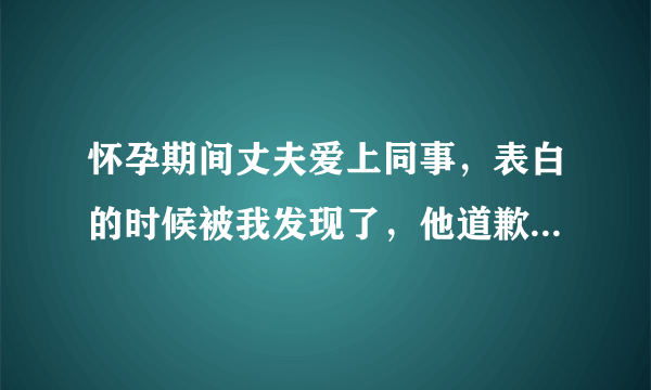 怀孕期间丈夫爱上同事，表白的时候被我发现了，他道歉后，我还是很痛苦，我该怎么办？