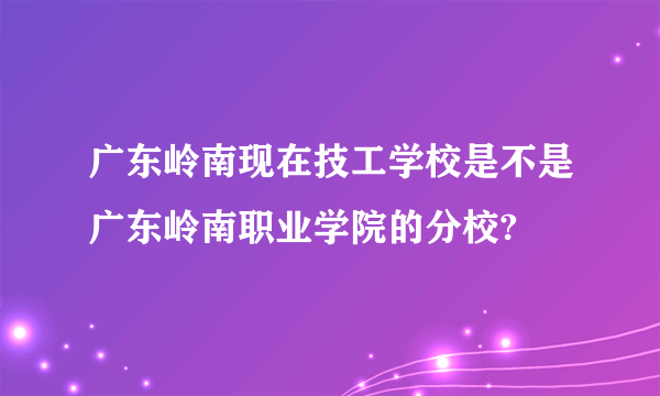 广东岭南现在技工学校是不是广东岭南职业学院的分校?