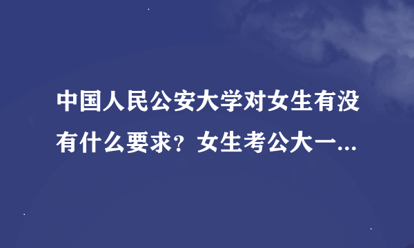 中国人民公安大学对女生有没有什么要求？女生考公大一般都是多少分？公大女生可以留长发吗？