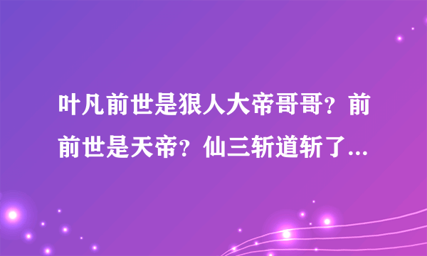 叶凡前世是狠人大帝哥哥？前前世是天帝？仙三斩道斩了前世？天帝和段胖子是什么关系？