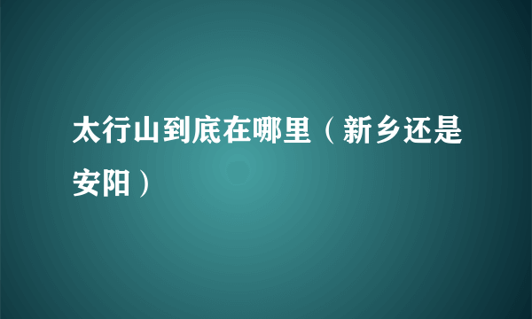 太行山到底在哪里（新乡还是安阳）