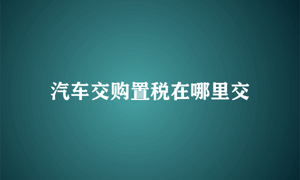 汽车交购置税在哪里交