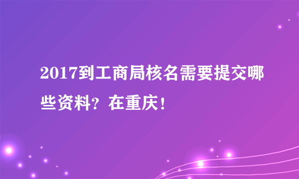 2017到工商局核名需要提交哪些资料？在重庆！