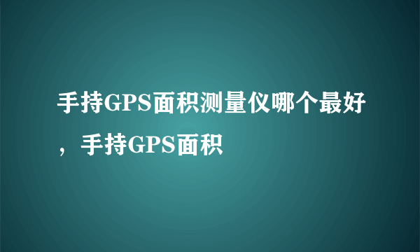 手持GPS面积测量仪哪个最好，手持GPS面积