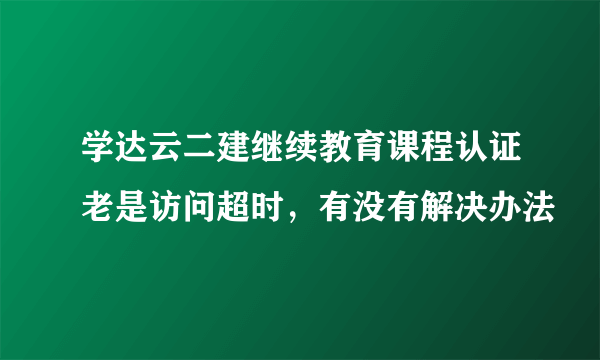 学达云二建继续教育课程认证老是访问超时，有没有解决办法