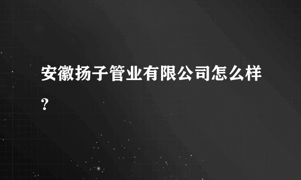 安徽扬子管业有限公司怎么样？