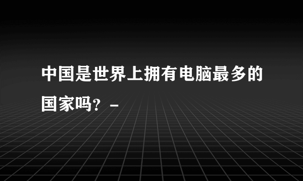 中国是世界上拥有电脑最多的国家吗？-