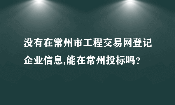 没有在常州市工程交易网登记企业信息,能在常州投标吗？