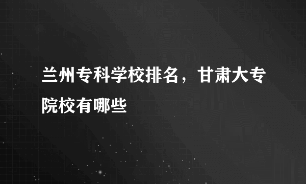 兰州专科学校排名，甘肃大专院校有哪些