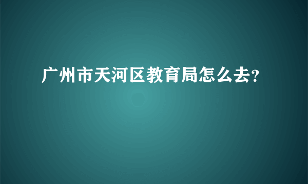 广州市天河区教育局怎么去？