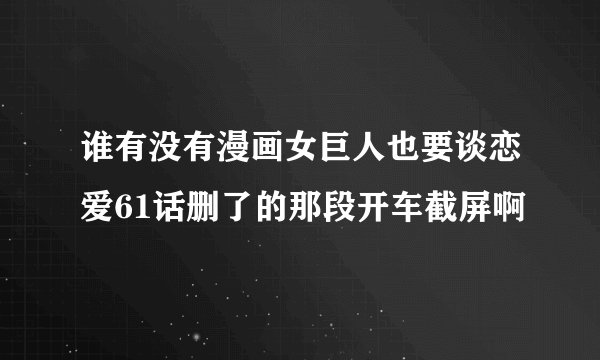 谁有没有漫画女巨人也要谈恋爱61话删了的那段开车截屏啊