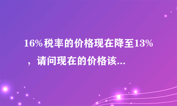 16%税率的价格现在降至13% ，请问现在的价格该怎么计算