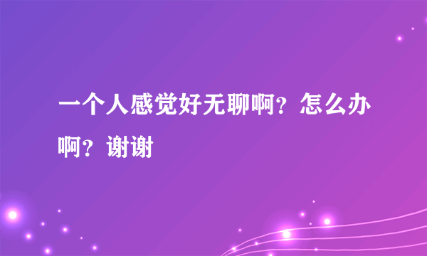 一个人感觉好无聊啊？怎么办啊？谢谢