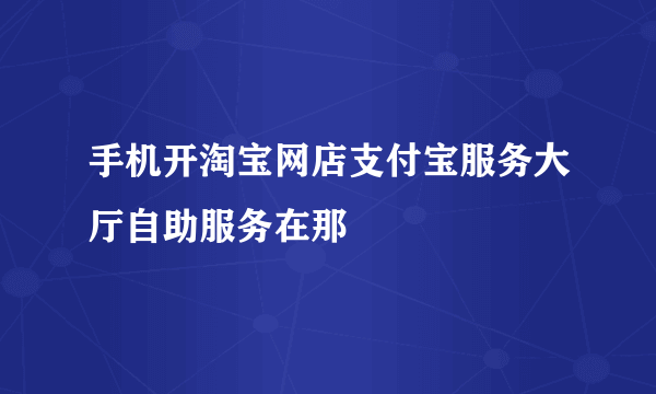 手机开淘宝网店支付宝服务大厅自助服务在那