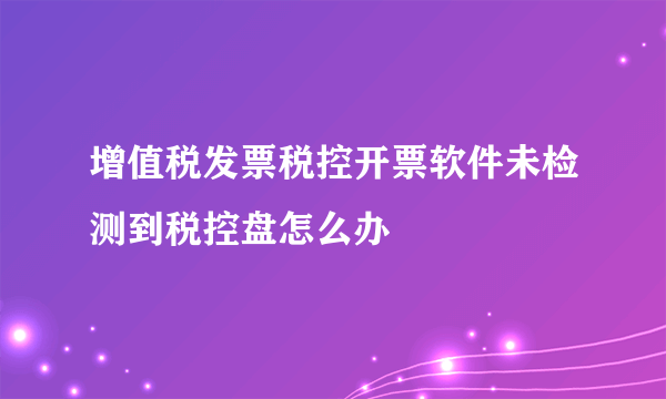 增值税发票税控开票软件未检测到税控盘怎么办