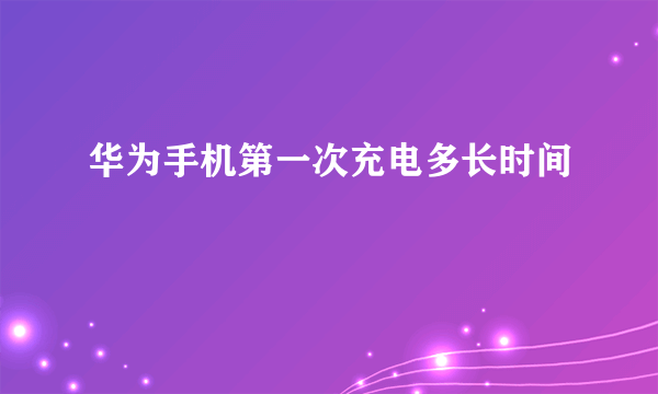 华为手机第一次充电多长时间