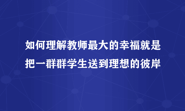 如何理解教师最大的幸福就是把一群群学生送到理想的彼岸